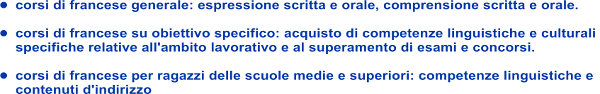 	corsi di francese generale: espressione scritta e orale, comprensione scritta e orale.  	corsi di francese su obiettivo specifico: acquisto di competenze linguistiche e culturali  specifiche relative all'ambito lavorativo e al superamento di esami e concorsi.  	corsi di francese per ragazzi delle scuole medie e superiori: competenze linguistiche e  contenuti d'indirizzo